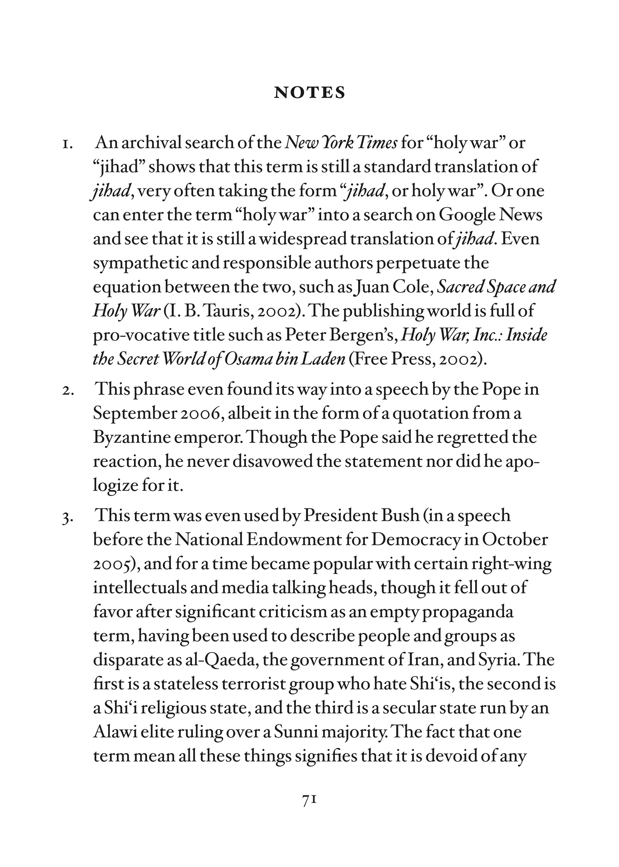 notes

1.   An archival search of the NewYorkTimes for “holy war” or
     “jihad” shows that this term is still a standard translation of
     jihad, very often taking the form “jihad, or holy war”. Or one
     can enter the term “holy war” into a search on Google News
     and see that it is still a widespread translation of jihad. Even
     sympathetic and responsible authors perpetuate the
     equation between the two, such as Juan Cole, Sacred Space and
     Holy W (I. B.Tauris, 2002).The publishing world is full of
             ar
     pro-vocative title such as Peter Bergen’s, Holy War, Inc.: Inside
     the Secret World of Osama bin Laden (Free Press, 2002).
2.   This phrase even found its way into a speech by the Pope in
     September 2006, albeit in the form of a quotation from a
     Byzantine emperor.Though the Pope said he regretted the
     reaction, he never disavowed the statement nor did he apo-
     logize for it.
3.   This term was even used by President Bush (in a speech
     before the National Endowment for Democracy in October
     2005), and for a time became popular with certain right-wing
     intellectuals and media talking heads, though it fell out of
     favor after signiﬁcant criticism as an empty propaganda
     term, having been used to describe people and groups as
     disparate as al-Qaeda, the government of Iran, and Syria.The
     ﬁrst is a stateless terrorist group who hate Shi‘is, the second is
     a Shi‘i religious state, and the third is a secular state run by an
     Alawi elite ruling over a Sunni majority.The fact that one
     term mean all these things signiﬁes that it is devoid of any

                                   71
 