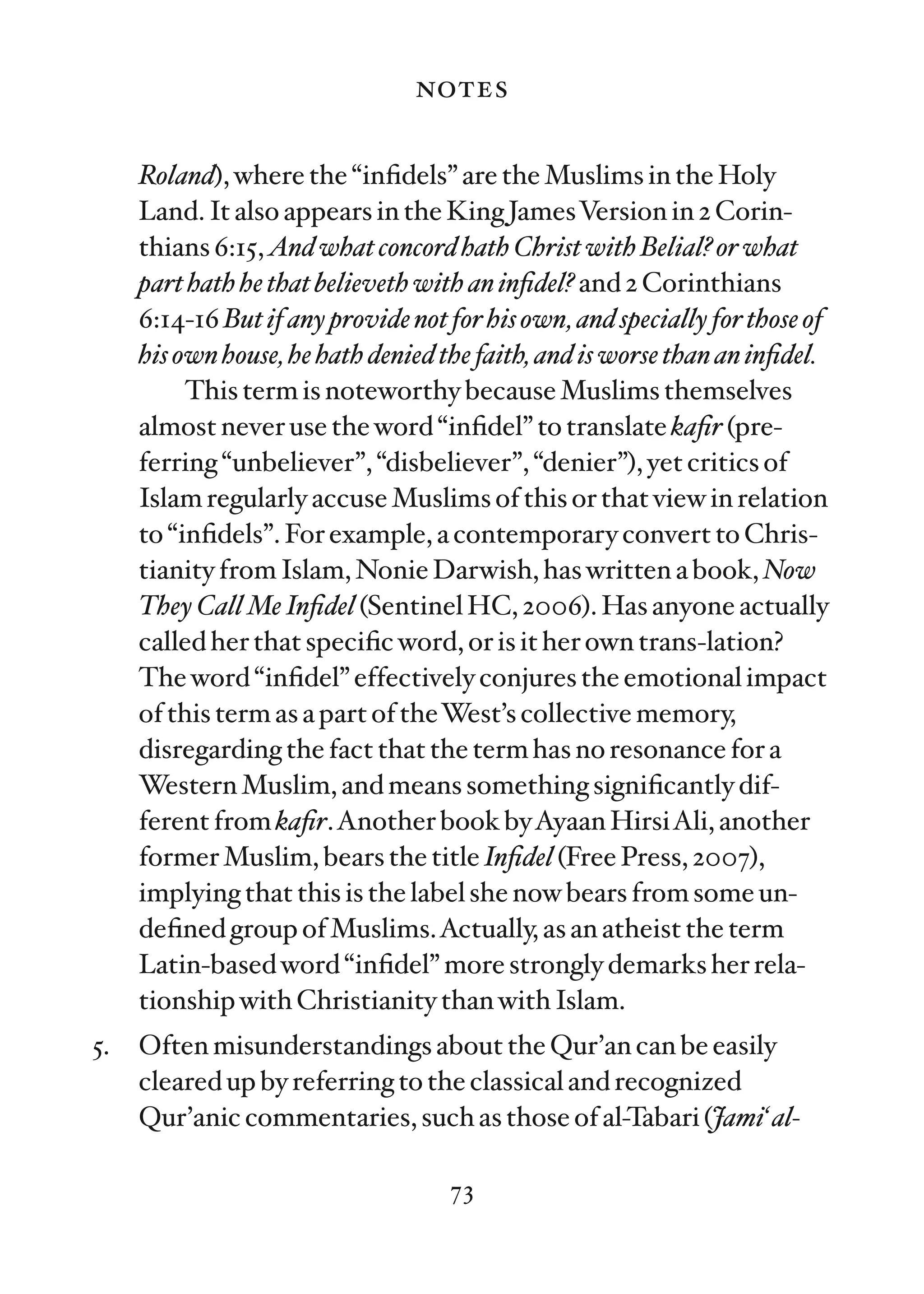 notes

     Roland), where the “inﬁdels” are the Muslims in the Holy
     Land. It also appears in the King JamesVersion in 2 Corin-
     thians 6:15, And what concord hath Christ with Belial? or what
     part hath he that believeth with an inﬁdel? and 2 Corinthians
     6:14-16 But if any provide not for his own, and specially for those of
     his own house, he hath denied the faith, and is worse than an inﬁdel.
          This term is noteworthy because Muslims themselves
     almost never use the word “inﬁdel” to translate kaﬁr (pre-
     ferring “unbeliever”, “disbeliever”, “denier”), yet critics of
     Islam regularly accuse Muslims of this or that view in relation
     to “inﬁdels”. For example, a contemporary convert to Chris-
     tianity from Islam, Nonie Darwish, has written a book, Now
     They Call Me Inﬁdel (Sentinel HC, 2006). Has anyone actually
     called her that speciﬁc word, or is it her own trans-lation?
     The word “inﬁdel” effectively conjures the emotional impact
     of this term as a part of theWest’s collective memory,
     disregarding the fact that the term has no resonance for a
     Western Muslim, and means something signiﬁcantly dif-
     ferent from kaﬁr.Another book byAyaan HirsiAli, another
     former Muslim, bears the title Inﬁdel (Free Press, 2007),
     implying that this is the label she now bears from some un-
     deﬁned group of Muslims.Actually, as an atheist the term
     Latin-based word “inﬁdel” more strongly demarks her rela-
     tionship with Christianity than with Islam.
5.   Often misunderstandings about the Qur’an can be easily
     cleared up by referring to the classical and recognized
     Qur’anic commentaries, such as those of al-Tabari (Jami‘ al-

                                    73
 