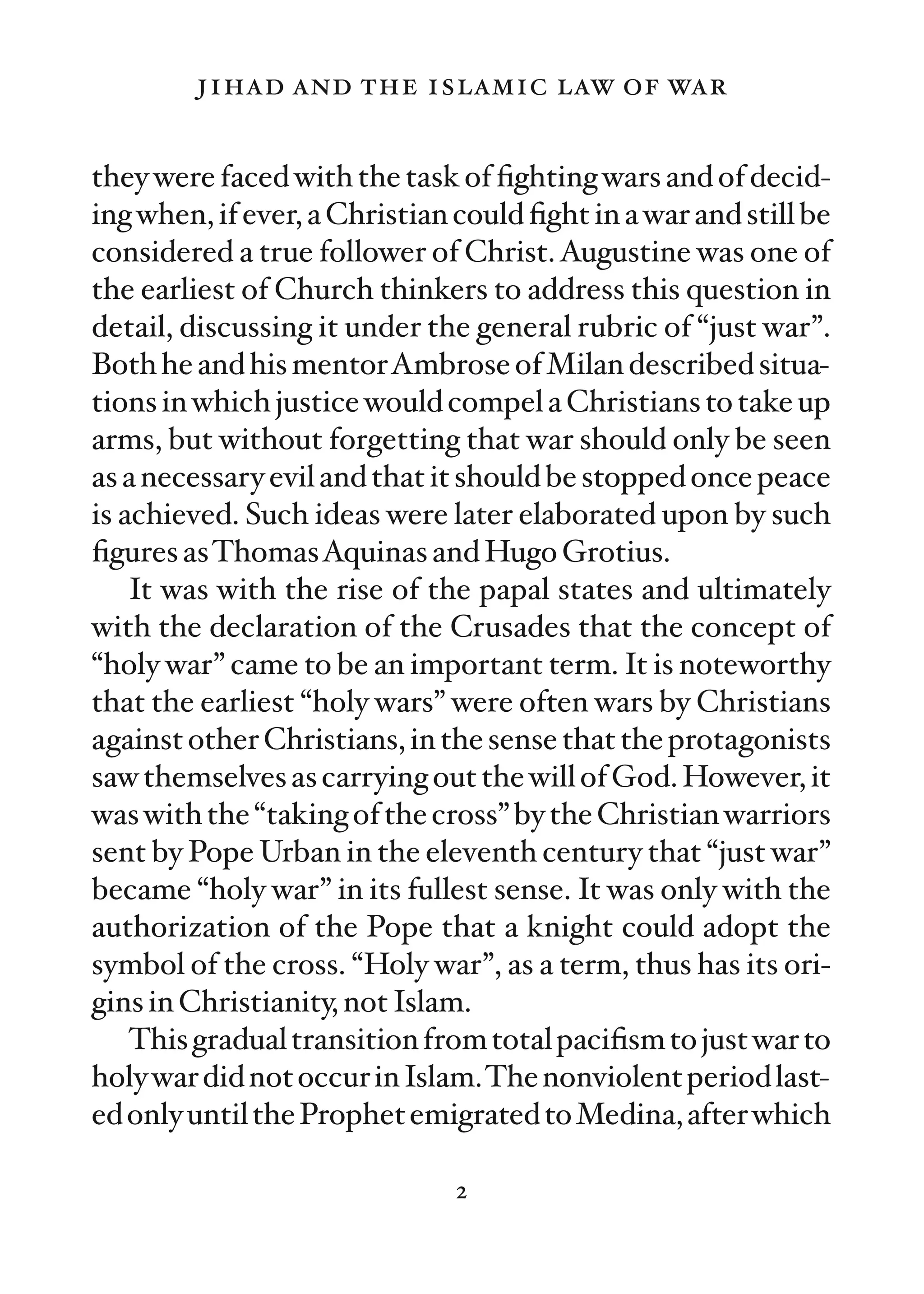 jihad and the islamic law of war

they were faced with the task of ﬁghting wars and of decid-
ing when, if ever, a Christian could ﬁght in a war and still be
considered a true follower of Christ. Augustine was one of
the earliest of Church thinkers to address this question in
detail, discussing it under the general rubric of “just war”.
Both he and his mentorAmbrose of Milan described situa-
tions in which justice would compel a Christians to take up
arms, but without forgetting that war should only be seen
as a necessary evil and that it should be stopped once peace
is achieved. Such ideas were later elaborated upon by such
ﬁgures asThomasAquinas and Hugo Grotius.
    It was with the rise of the papal states and ultimately
with the declaration of the Crusades that the concept of
“holy war” came to be an important term. It is noteworthy
that the earliest “holy wars” were often wars by Christians
against other Christians, in the sense that the protagonists
saw themselves as carrying out the will of God. However, it
was with the “taking of the cross” by the Christian warriors
sent by Pope Urban in the eleventh century that “just war”
became “holy war” in its fullest sense. It was only with the
authorization of the Pope that a knight could adopt the
symbol of the cross. “Holy war”, as a term, thus has its ori-
gins in Christianity, not Islam.
    This gradual transition from total paciﬁsm to just war to
holy war did not occur in Islam.The nonviolent period last-
ed only until the Prophet emigrated to Medina, after which

                               2
 