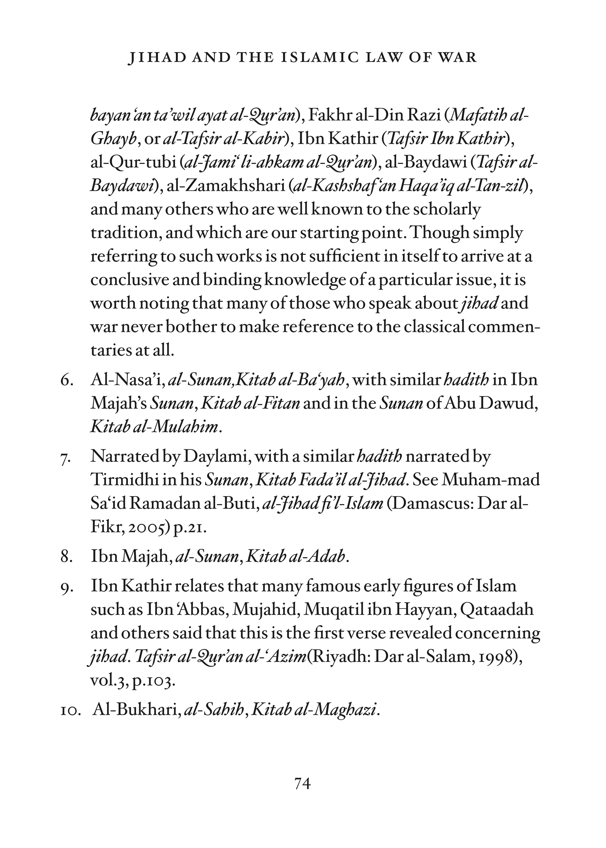 jihad and the islamic law of war

     bayan ‘an ta’wil ayat al-Qur’an), Fakhr al-Din Razi (Mafatih al-
     Ghayb, or al-Tafsir al-Kabir), Ibn Kathir (Tafsir Ibn Kathir),
     al-Qur-tubi (al-Jami‘ li-ahkam al-Qur’an), al-Baydawi (Tafsir al-
     Baydawi), al-Zamakhshari (al-Kashshaf ‘an Haqa’iq al-Tan-zil),
     and many others who are well known to the scholarly
     tradition, and which are our starting point.Though simply
     referring to such works is not sufﬁcient in itself to arrive at a
     conclusive and binding knowledge of a particular issue, it is
     worth noting that many of those who speak about jihad and
     war never bother to make reference to the classical commen-
     taries at all.
6. Al-Nasa’i, al-Sunan,Kitab al-Ba‘yah, with similar hadith in Ibn
   Majah’s Sunan, Kitab al-Fitan and in the Sunan ofAbu Dawud,
   Kitab al-Mulahim.
7.   Narrated by Daylami, with a similar hadith narrated by
     Tirmidhi in his Sunan, Kitab Fada’il al-Jihad. See Muham-mad
     Sa‘id Ramadan al-Buti, al-Jihad ﬁ’l-Islam (Damascus: Dar al-
     Fikr, 2005) p.21.
8. Ibn Majah, al-Sunan, Kitab al-Adab.
9. Ibn Kathir relates that many famous early ﬁgures of Islam
   such as Ibn ‘Abbas, Mujahid, Muqatil ibn Hayyan, Qataadah
   and others said that this is the ﬁrst verse revealed concerning
   jihad. Tafsir al-Qur’an al-‘Azim(Riyadh: Dar al-Salam, 1998),
   vol.3, p.103.
10. Al-Bukhari, al-Sahih, Kitab al-Maghazi.


                                  74
 
