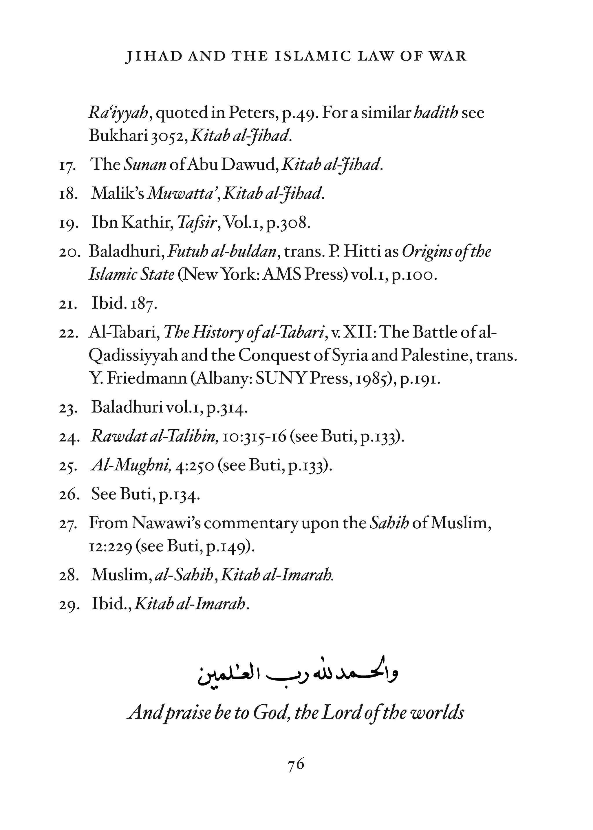 jihad and the islamic law of war

    Ra‘iyyah, quoted in Peters, p.49. For a similar hadith see
    Bukhari 3052, Kitab al-Jihad.
17. The Sunan ofAbu Dawud, Kitab al-Jihad.
18. Malik’s Muwatta’, Kitab al-Jihad.
19. Ibn Kathir, Tafsir,Vol.1, p.308.
20. Baladhuri, Futuh al-buldan, trans. P. Hitti as Origins of the
    Islamic State (NewYork:AMS Press) vol.1, p.100.
21. Ibid. 187.
22. Al-Tabari, The History of al-Tabari, v.XII:The Battle of al-
    Qadissiyyah and the Conquest of Syria and Palestine, trans.
    Y. Friedmann (Albany: SUNYPress, 1985), p.191.
23. Baladhuri vol.1, p.314.
24. Rawdat al-Talibin, 10:315-16 (see Buti, p.133).
25. Al-Mughni, 4:250 (see Buti, p.133).
26. See Buti, p.134.
27. From Nawawi’s commentary upon the Sahih of Muslim,
    12:229 (see Buti, p.149).
28. Muslim, al-Sahih, Kitab al-Imarah.
29. Ibid., Kitab al-Imarah.




          And praise be to God, the Lord of the worlds

                                  76
 