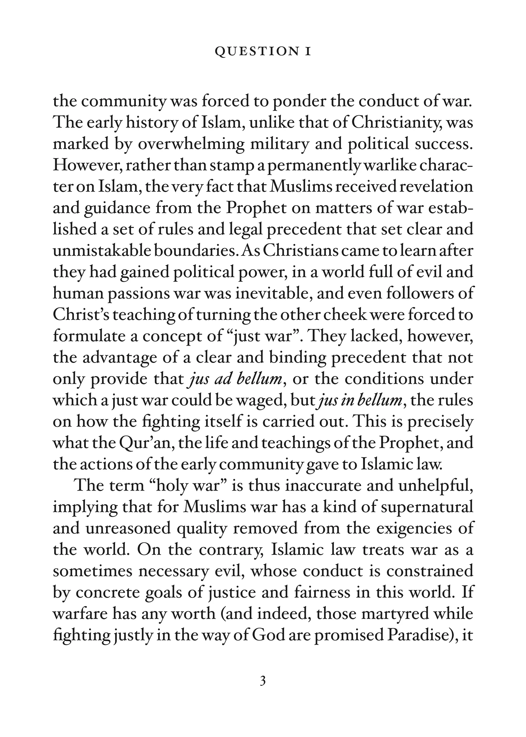 question 1

the community was forced to ponder the conduct of war.
The early history of Islam, unlike that of Christianity, was
marked by overwhelming military and political success.
However, rather than stamp a permanently warlike charac-
ter on Islam, the very fact that Muslims received revelation
and guidance from the Prophet on matters of war estab-
lished a set of rules and legal precedent that set clear and
unmistakable boundaries.As Christians came to learn after
they had gained political power, in a world full of evil and
human passions war was inevitable, and even followers of
Christ’s teaching of turning the other cheek were forced to
formulate a concept of “just war”. They lacked, however,
the advantage of a clear and binding precedent that not
only provide that jus ad bellum, or the conditions under
which a just war could be waged, but jus in bellum, the rules
on how the ﬁghting itself is carried out. This is precisely
what the Qur’an, the life and teachings of the Prophet, and
the actions of the early community gave to Islamic law.
   The term “holy war” is thus inaccurate and unhelpful,
implying that for Muslims war has a kind of supernatural
and unreasoned quality removed from the exigencies of
the world. On the contrary, Islamic law treats war as a
sometimes necessary evil, whose conduct is constrained
by concrete goals of justice and fairness in this world. If
warfare has any worth (and indeed, those martyred while
ﬁghting justly in the way of God are promised Paradise), it

                              3
 