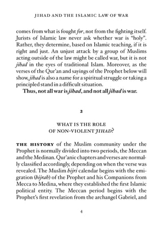 jihad and the islamic law of war

comes from what is fought for, not from the ﬁghting itself.
Jurists of Islamic law never ask whether war is “holy”.
Rather, they determine, based on Islamic teaching, if it is
right and just. An unjust attack by a group of Muslims
acting outside of the law might be called war, but it is not
jihad in the eyes of traditional Islam. Moreover, as the
verses of the Qur’an and sayings of the Prophet below will
show, jihad is also a name for a spiritual struggle or taking a
principled stand in a difﬁcult situation.
   Thus, not all war is jihad, and not all jihad is war.


                              2

                  what is the role
               of non-violent jihad?

the history of the Muslim community under the
Prophet is normally divided into two periods, the Meccan
and the Medinan. Qur’anic chapters and verses are normal-
ly classiﬁed accordingly, depending on when the verse was
revealed. The Muslim hijri calendar begins with the emi-
gration (hijrah) of the Prophet and his Companions from
Mecca to Medina, where they established the ﬁrst Islamic
political entity. The Meccan period begins with the
Prophet’s ﬁrst revelation from the archangel Gabriel, and

                              4
 