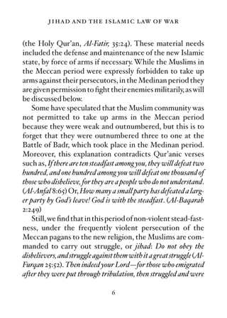 jihad and the islamic law of war

(the Holy Qur’an, Al-Fatir, 35:24). These material needs
included the defense and maintenance of the new Islamic
state, by force of arms if necessary. While the Muslims in
the Meccan period were expressly forbidden to take up
arms against their persecutors, in the Medinan period they
are given permission to ﬁght their enemies militarily, as will
be discussed below.
    Some have speculated that the Muslim community was
not permitted to take up arms in the Meccan period
because they were weak and outnumbered, but this is to
forget that they were outnumbered three to one at the
Battle of Badr, which took place in the Medinan period.
Moreover, this explanation contradicts Qur’anic verses
such as, If there are ten steadfast among you, they will defeat two
hundred, and one hundred among you will defeat one thousand of
those who disbelieve, for they are a people who do not understand.
(Al-Anfal 8:65) Or, How many a small party has defeated a larg-
er party by God’s leave! God is with the steadfast. (Al-Baqarah
2:249)
    Still, we ﬁnd that in this period of non-violent stead-fast-
ness, under the frequently violent persecution of the
Meccan pagans to the new religion, the Muslims are com-
manded to carry out struggle, or jihad: Do not obey the
disbelievers, and struggle against them with it a great struggle (Al-
Furqan 25:52). Then indeed your Lord—for those who emigrated
after they were put through tribulation, then struggled and were

                                 6
 