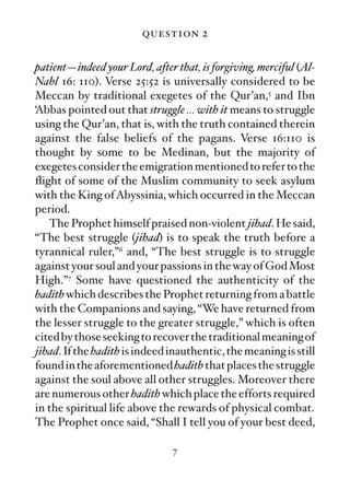 question 2

patient—indeed your Lord, after that, is forgiving, merciful (Al-
Nahl 16: 110). Verse 25:52 is universally considered to be
Meccan by traditional exegetes of the Qur’an,5 and Ibn
‘Abbas pointed out that struggle … with it means to struggle
using the Qur’an, that is, with the truth contained therein
against the false beliefs of the pagans. Verse 16:110 is
thought by some to be Medinan, but the majority of
exegetes consider the emigration mentioned to refer to the
ﬂight of some of the Muslim community to seek asylum
with the King of Abyssinia, which occurred in the Meccan
period.
   The Prophet himself praised non-violent jihad. He said,
“The best struggle (jihad) is to speak the truth before a
tyrannical ruler,”6 and, “The best struggle is to struggle
against your soul and your passions in the way of God Most
High.”7 Some have questioned the authenticity of the
hadith which describes the Prophet returning from a battle
with the Companions and saying, “We have returned from
the lesser struggle to the greater struggle,” which is often
cited by those seeking to recover the traditional meaning of
jihad. If the hadith is indeed inauthentic, the meaning is still
found in the aforementioned hadith that places the struggle
against the soul above all other struggles. Moreover there
are numerous other hadith which place the efforts required
in the spiritual life above the rewards of physical combat.
The Prophet once said, “Shall I tell you of your best deed,

                               7
 