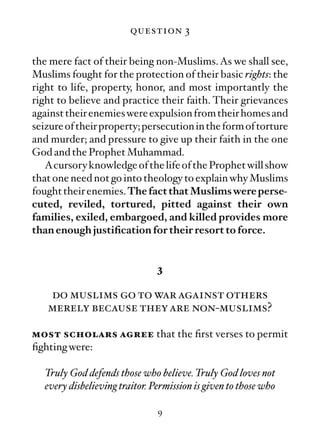 question 3

the mere fact of their being non-Muslims. As we shall see,
Muslims fought for the protection of their basic rights: the
right to life, property, honor, and most importantly the
right to believe and practice their faith. Their grievances
against their enemies were expulsion from their homes and
seizure of their property; persecution in the form of torture
and murder; and pressure to give up their faith in the one
God and the Prophet Muhammad.
   Acursory knowledge of the life of the Prophet will show
that one need not go into theology to explain why Muslims
fought their enemies. The fact that Muslims were perse-
cuted, reviled, tortured, pitted against their own
families, exiled, embargoed, and killed provides more
than enough justiﬁcation for their resort to force.


                                3

   do muslims go to war against others
   merely because they are non-muslims?

most scholars agree that the ﬁrst verses to permit
ﬁghting were:

   Truly God defends those who believe. Truly God loves not
   every disbelieving traitor. Permission is given to those who

                                9
 