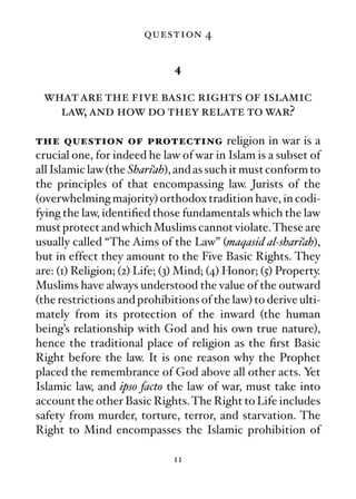 question 4

                              4

 what are the five basic rights of islamic
   law, and how do they relate to war?

the question of protecting religion in war is a
crucial one, for indeed he law of war in Islam is a subset of
all Islamic law (the Shari‘ah), and as such it must conform to
the principles of that encompassing law. Jurists of the
(overwhelming majority) orthodox tradition have, in codi-
fying the law, identiﬁed those fundamentals which the law
must protect and which Muslims cannot violate. These are
usually called “The Aims of the Law” (maqasid al-shari‘ah),
but in effect they amount to the Five Basic Rights. They
are: (1) Religion; (2) Life; (3) Mind; (4) Honor; (5) Property.
Muslims have always understood the value of the outward
(the restrictions and prohibitions of the law) to derive ulti-
mately from its protection of the inward (the human
being’s relationship with God and his own true nature),
hence the traditional place of religion as the ﬁrst Basic
Right before the law. It is one reason why the Prophet
placed the remembrance of God above all other acts. Yet
Islamic law, and ipso facto the law of war, must take into
account the other Basic Rights. The Right to Life includes
safety from murder, torture, terror, and starvation. The
Right to Mind encompasses the Islamic prohibition of

                              11
 