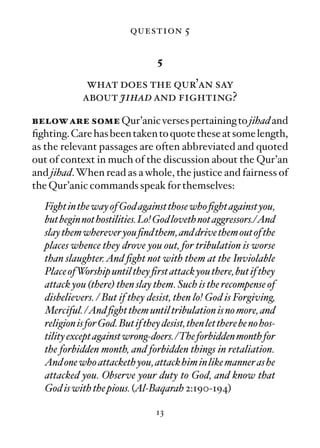question 5

                                   5

              what does the qur’an say
             about jihad and fighting?
below are some Qur’anic verses pertaining to jihad and
ﬁghting. Care has been taken to quote these at some length,
as the relevant passages are often abbreviated and quoted
out of context in much of the discussion about the Qur’an
and jihad. When read as a whole, the justice and fairness of
the Qur’anic commands speak for themselves:
   Fight in the way of God against those who ﬁght against you,
   but begin not hostilities. Lo! God loveth not aggressors./And
   slay them wherever you ﬁnd them, and drive them out of the
   places whence they drove you out, for tribulation is worse
   than slaughter. And ﬁght not with them at the Inviolable
   Place ofWorship until they ﬁrst attack you there, but if they
   attack you (there) then slay them. Such is the recompense of
   disbelievers. / But if they desist, then lo! God is Forgiving,
   Merciful. /And ﬁght them until tribulation is no more, and
   religion is for God. But if they desist, then let there be no hos-
   tility except against wrong-doers. /The forbidden month for
   the forbidden month, and forbidden things in retaliation.
   And one who attacketh you, attack him in like manner as he
   attacked you. Observe your duty to God, and know that
   God is with the pious. (Al-Baqarah 2:190-194)

                                  13
 