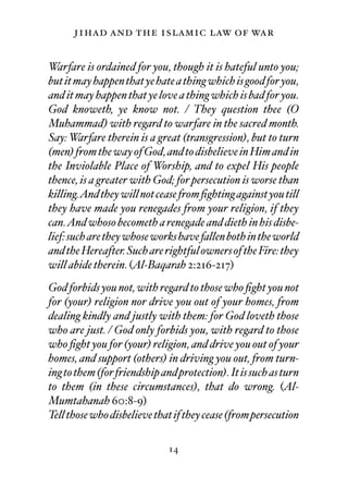 jihad and the islamic law of war

Warfare is ordained for you, though it is hateful unto you;
but it may happen that ye hate a thing which is good for you,
and it may happen that ye love a thing which is bad for you.
God knoweth, ye know not. / They question thee (O
Muhammad) with regard to warfare in the sacred month.
Say: Warfare therein is a great (transgression), but to turn
(men) from the way of God, and to disbelieve in Him and in
the Inviolable Place of Worship, and to expel His people
thence, is a greater with God; for persecution is worse than
killing.And they will not cease from ﬁghting against you till
they have made you renegades from your religion, if they
can.And whoso becometh a renegade and dieth in his disbe-
lief: such are they whose works have fallen both in the world
and the Hereafter. Such are rightful owners of the Fire: they
will abide therein. (Al-Baqarah 2:216-217)
God forbids you not, with regard to those who ﬁght you not
for (your) religion nor drive you out of your homes, from
dealing kindly and justly with them: for God loveth those
who are just. / God only forbids you, with regard to those
who ﬁght you for (your) religion, and drive you out of your
homes, and support (others) in driving you out, from turn-
ing to them (for friendship and protection). It is such as turn
to them (in these circumstances), that do wrong. (Al-
Mumtahanah 60:8-9)
Tell those who disbelieve that if they cease (from persecution

                              14
 