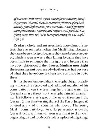 question 5

  of believers) that which is past will be forgiven them; but if
  they return (thereto) then the example of the men of old hath
  already gone (before them, for a warning). /And ﬁght them
  until persecution is no more, and religion is all for God. But
  if they cease, then lo! God is Seer of what they do. (Al-Anfal
  8:38-39)
   Read as a whole, and not selectively quoted out of con-
text, these verses make it clear that Muslims ﬁght because
they have been wronged; because they have been persecut-
ed, which is seen as worse than killing; because they have
been made to renounce their religion; and because they
have been driven out of their homes. Muslims must ﬁght
their enemies not because of who they are, but because
of what they have done to them and continue to do to
them.
   It must be remembered that the Prophet began preach-
ing while still a respected and admired member of his
community. It was the teachings he brought which the
Quraysh saw as a threat, not the Prophet himself as a man,
nor his followers as a group. He never threatened the
Quraysh (other than warning them of the Day of Judgment)
or used any kind of coercion whatsoever. The young
Muslim community began to suffer persecution under the
Quraysh because Islam was seen as a threat to their own
pagan religion and to Mecca’s role as a place of pilgrimage

                               15
 