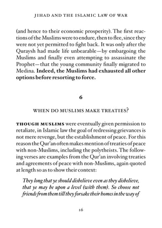 jihad and the islamic law of war

(and hence to their economic prosperity). The ﬁrst reac-
tions of the Muslims were to endure, then to ﬂee, since they
were not yet permitted to ﬁght back. It was only after the
Quraysh had made life unbearable—by embargoing the
Muslims and ﬁnally even attempting to assassinate the
Prophet—that the young community ﬁnally migrated to
Medina. Indeed, the Muslims had exhausted all other
options before resorting to force.


                                6

        when do muslims make treaties?

though muslims were eventually given permission to
retaliate, in Islamic law the goal of redressing grievances is
not mere revenge, but the establishment of peace. For this
reason the Qur’an often makes mention of treaties of peace
with non-Muslims, including the polytheists. The follow-
ing verses are examples from the Qur’an involving treaties
and agreements of peace with non-Muslims, again quoted
at length so as to show their context:
   They long that ye should disbelieve even as they disbelieve,
   that ye may be upon a level (with them). So choose not
   friends from them till they forsake their homes in the way of

                                16
 