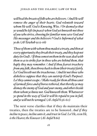 jihad and the islamic law of war

   will heal the breasts of folk who are believers. /And He will
   remove the anger of their hearts. God relenteth toward
   whom He will. God is Knowing, Wise. / Or deemed ye that
   ye would be left (in peace) when God yet knoweth not those
   of you who strive, choosing for familiar none save God and
   His messenger and the believers ? God is Informed of what
   ye do. (Al-Tawbah 9:12-16)
   Those of them with whom thou madest a treaty, and then at
   every opportunity they break their treaty, and they keep not
   duty (to God). / If thou comest on them in the war, deal with
   them so as to strike fear in those who are behind them, that
   haply they may remember. / And if thou fearest treachery
   from any folk, then throw back to them (their treaty) fairly.
   Lo! God loveth not the treacherous. /And let not those who
   disbelieve suppose that they can outstrip (God’s Purpose).
   Lo! they cannot escape. / Make ready for them all thou canst
   of (armed) force and of horses tethered, that thereby ye may
   dismay the enemy of God and your enemy, and others beside
   them whom ye know not. God knoweth them. Whatsoever
   ye spend in the way of God it will be repaid to you in full,
   and ye will not be wronged. (Al-Anfal 8:56-60)
    The next verse clariﬁes that if they do maintain their
treaties, then the treaties are to be honored. And if they
incline to peace, incline unto it, and trust in God. Lo! He, even He,
is the Hearer, the Knower. (Al-Anfal 8:61)

                                 18
 