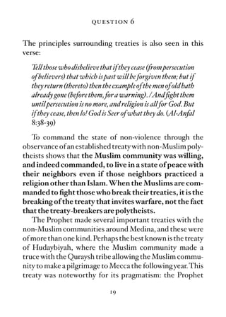 question 6

The principles surrounding treaties is also seen in this
verse:
  Tell those who disbelieve that if they cease (from persecution
  of believers) that which is past will be forgiven them; but if
  they return (thereto) then the example of the men of old hath
  already gone (before them, for a warning). /And ﬁght them
  until persecution is no more, and religion is all for God. But
  if they cease, then lo! God is Seer of what they do. (Al-Anfal
  8:38-39)
   To command the state of non-violence through the
observance of an established treaty with non-Muslim poly-
theists shows that the Muslim community was willing,
and indeed commanded, to live in a state of peace with
their neighbors even if those neighbors practiced a
religion other than Islam.When the Muslims are com-
manded to ﬁght those who break their treaties, it is the
breaking of the treaty that invites warfare, not the fact
that the treaty-breakers are polytheists.
   The Prophet made several important treaties with the
non-Muslim communities around Medina, and these were
of more than one kind. Perhaps the best known is the treaty
of Hudaybiyah, where the Muslim community made a
truce with the Quraysh tribe allowing the Muslim commu-
nity to make a pilgrimage to Mecca the following year.This
treaty was noteworthy for its pragmatism: the Prophet

                               19
 
