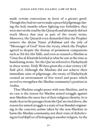 jihad and the islamic law of war

made certain concessions in favor of a greater good.
Though they had set out to make a peaceful pilgrimage dur-
ing the holy months where ﬁghting was forbidden, they
were met on the road by the Quraysh and ultimately did not
reach Mecca that year as part of the treaty terms.
Moreover, the Quraysh even demanded that the Prophet
remove the divine Name al-Rahman and the title of
“Messenger of God” from the treaty, which the Prophet
agreed to despite the dismay of prominent companions
such as ‘Ali ibn Abi Talib, and even as staunch a Muslim as
‘Umar ibn al-Khattab bristled at what he saw at the time as
humiliating terms. Yet the Qur’an referred to Hudaybiyah
in these terms: Verily We have given thee a clear victory (Al-
Fath 48:1). Although the Muslims did not achieve their
immediate aims of pilgrimage, the treaty of Hudaybiyah
created an environment of free travel and peace which
served to strengthen the Muslim community’s position in
Arabia.
   Thus Muslims sought peace with non-Muslims, and in
no case is the reason for Muslim armed struggle against
non-Muslims the mere fact of their religious identity. As is
made clear in the passages from the Qur’an cited above, the
reason for armed struggle is a state of war (haraba) originat-
ing in the concrete actions taken by the non-Muslims to
harm the Muslim community, not their state of disbeliev-
ing in God (kufr) or of belonging to another religion.As the

                             20
 