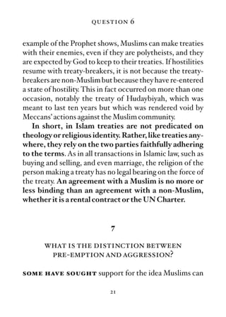 question 6

example of the Prophet shows, Muslims can make treaties
with their enemies, even if they are polytheists, and they
are expected by God to keep to their treaties. If hostilities
resume with treaty-breakers, it is not because the treaty-
breakers are non-Muslim but because they have re-entered
a state of hostility. This in fact occurred on more than one
occasion, notably the treaty of Hudaybiyah, which was
meant to last ten years but which was rendered void by
Meccans’ actions against the Muslim community.
   In short, in Islam treaties are not predicated on
theology or religious identity. Rather, like treaties any-
where, they rely on the two parties faithfully adhering
to the terms. As in all transactions in Islamic law, such as
buying and selling, and even marriage, the religion of the
person making a treaty has no legal bearing on the force of
the treaty. An agreement with a Muslim is no more or
less binding than an agreement with a non-Muslim,
whether it is a rental contract or the UN Charter.


                             7

       what is the distinction between
        pre-emption and aggression?

some have sought support for the idea Muslims can

                             21
 