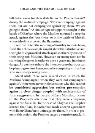 jihad and the islamic law of war

kill disbelievers for their disbelief in the Prophet’s hadith
during the al-Ahzab campaign, “Now we campaign against
them but are not campaigned against by them. We are
going to them.”10 A similar type of support is sought in the
battle of Khaybar, where the Muslims mounted a surprise
attack against the Jews there, or at the battle of Mu’tah,
where Muslims attacked the Byzantines.
   If one restricted the meaning of hostility to shots being
ﬁred, then these examples might show that Muslims claim
the right to unprovoked attack against others by reason of
their being non-Muslims. However, an enemy need not be
storming the gates in order to pose a grave and imminent
danger.An enemy can have the intent to cause harm, or can
be planning to cause harm, or can be conspiring with others
who are already causing harm.
   Indeed while there were several cases in which the
Muslims “campaigned when they were not campaigned
against”, there were nevertheless reasons why this cannot
be considered aggression but rather pre-emption
against a clear danger coupled with an intention of
future aggression. In the case of Banu Mustalaq, it came
to the Prophet’s attention that they were conspiring
against the Muslims. In the case of Khaybar, the Prophet
learned that Banu Khaybar had made a secret agreement
with Banu Ghatafan to unite against them. In order to pre-
empt this action, the Prophet staged a surprise attack. In

                             22
 