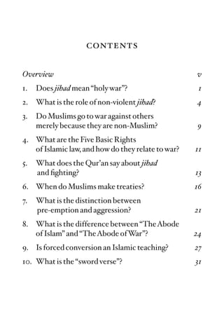 contents

Overview                                            v
1.   Does jihad mean “holy war”?                     1
2.   What is the role of non-violent jihad?         4
3.   Do Muslims go to war against others
     merely because they are non-Muslim?            9
4. What are the Five Basic Rights
   of Islamic law, and how do they relate to war?   11
5.   What does the Qur’an say about jihad
     and ﬁghting?                                   13
6. When do Muslims make treaties?                   16
7.   What is the distinction between
     pre-emption and aggression?                    21
8. What is the difference between “TheAbode
   of Islam” and “TheAbode ofWar”?                  24
9. Is forced conversion an Islamic teaching?        27
10. What is the “sword verse”?                      31
 