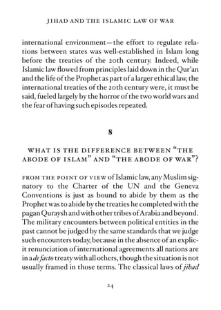 jihad and the islamic law of war

international environment—the effort to regulate rela-
tions between states was well-established in Islam long
before the treaties of the 20th century. Indeed, while
Islamic law ﬂowed from principles laid down in the Qur’an
and the life of the Prophet as part of a larger ethical law, the
international treaties of the 20th century were, it must be
said, fueled largely by the horror of the two world wars and
the fear of having such episodes repeated.


                               8

 what is the difference between “the
abode of islam” and “the abode of war”?

from the point of view of Islamic law, any Muslim sig-
natory to the Charter of the UN and the Geneva
Conventions is just as bound to abide by them as the
Prophet was to abide by the treaties he completed with the
pagan Quraysh and with other tribes ofArabia and beyond.
The military encounters between political entities in the
past cannot be judged by the same standards that we judge
such encounters today, because in the absence of an explic-
it renunciation of international agreements all nations are
in a de facto treaty with all others, though the situation is not
usually framed in those terms. The classical laws of jihad

                               24
 