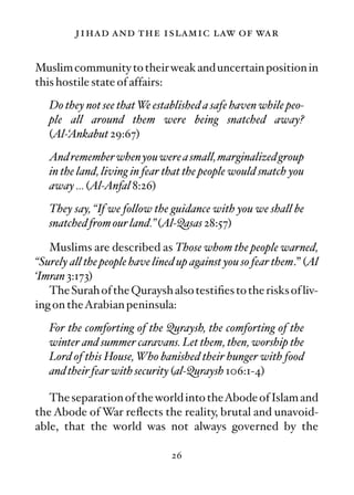 jihad and the islamic law of war

Muslim community to their weak and uncertain position in
this hostile state of affairs:
   Do they not see that We established a safe haven while peo-
   ple all around them were being snatched away?
   (Al-‘Ankabut 29:67)
   And remember when you were a small, marginalized group
   in the land, living in fear that the people would snatch you
   away … (Al-Anfal 8:26)
   They say, “If we follow the guidance with you we shall be
   snatched from our land.” (Al-Qasas 28:57)

   Muslims are described as Those whom the people warned,
“Surely all the people have lined up against you so fear them.” (Al
‘Imran 3:173)
   The Surah of the Quraysh also testiﬁes to the risks of liv-
ing on theArabian peninsula:
   For the comforting of the Quraysh, the comforting of the
   winter and summer caravans. Let them, then, worship the
   Lord of this House, Who banished their hunger with food
   and their fear with security (al-Quraysh 106:1-4)

   The separation of the world into theAbode of Islam and
the Abode of War reﬂects the reality, brutal and unavoid-
able, that the world was not always governed by the

                                26
 