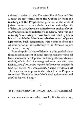 question 8

universal treaties of today. The terms Dar al-Islam and Dar
al-Harb are not terms from the Qur’an or from the
teachings of the Prophet, but grew out of the work of
jurists coming to terms with the new international proﬁle
of Islam. As such, they also coined terms such as dar al-
sulh (“abode of reconciliation”) and dar al-‘ahd (“abode
of treaty”), referring to those lands not ruled by Islam
but with which the Islamic state had some sort of peace
agreement. Such designations were common from the
Abbasid period all the way through to the Ottoman Empire
in the 20th century.
    From the point of view of Islamic law, the gradual adop-
tion and advancement of moral principles in international
law is a welcome development, and brings the world closer
to the Qur’anic ideal of non-aggression and peaceful coex-
istence. And if they incline to peace, incline unto it, and trust in
God. Lo! He, even He, is the Hearer, the Knower. (Al-Anfal 8:61)
This idealization of peace is also echoed in the Prophet’s
command, “Do not be hopeful of meeting the enemy, and
ask God for well-being.”11

                                 9

is forced conversion an islamic teaching?

some texts exist which would, if misunderstood,

                                27
 