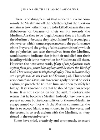 jihad and the islamic law of war

    There is no disagreement that indeed this verse com-
mands the Muslims to kill the polytheists, but the question
remains as to whether they are to be killed because they are
disbelievers or because of their enmity towards the
Muslims. Are they to be fought because they are hostile to
the Muslims or because they reject Islam? The second part
of the verse, which names repentance and the performance
of the Prayer and the giving of alms as a condition by which
the polytheists can save themselves from the Muslims,
would seem to indicate that it is their unbelief, not their
hostility, which is the motivation for Muslims to kill them.
However, the next verse reads, If any of the polytheists seeks
asylum from you, grant him asylum until he hears the Word of
God. Then convey him to his place of safety. That is because they
are a people who do not know (Al-Tawbah 9:6). This second
verse commands Muslims to receive a polytheist if he seeks
asylum, to preach the truth to him, and then to safely let
him go. It sets no condition that he should repent or accept
Islam. It is not a condition for the asylum seeker’s safe
return that he become a Muslim. Indeed, these two verses
present not one but two possibilities for the non-Muslim to
escape armed conﬂict with the Muslim community: the
ﬁrst is to accept Islam, as mentioned in the ﬁrst verse, and
the second is to seek asylum with the Muslims, as men-
tioned in the second verse.14
    Some have tried, creatively and erroneously, to assert

                               32
 