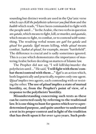 jihad and the islamic law of war

sounding but distinct words are used in the Qur’anic verse
which says Kill the polytheists wherever you ﬁnd them and the
hadith which reads, “I have been commanded to ﬁght with
the people until …” In theArabic, the two verbs in question
are qatala, which means to ﬁght, kill, or murder, and qaatala,
which means to ﬁght, to combat, or to contend with some-
thing. The resulting verbal nouns are qatl for qatala and
qitaal for qaatala. Qatl means killing, while qitaal means
combat. Saahat al-qitaal, for example, means “battleﬁeld”.
The difference is crucial and is sadly sometimes ignored.
This is a case which demonstrates the importance of mas-
teringArabic before deciding on matters of Islamic law.
   The Prophet did not say, “I will kill/slay/murder the
polytheists until …” He said, “I will ﬁght with them/ com-
bat them/contend with them …” Qatl is an action which,
both linguistically and practically, requires only one agent.
Qitaal implies two agents, each contending with or resist-
ing the other. The use of qitaal implies a state of mutual
hostility, or, from the Prophet’s point of view, of a
response to the polytheists’ hostility.
   Misunderstanding concerning such texts as these
can be corrected easily by referring to the traditional
law. It is one thing to hunt for quotes which serve a pre-
determined purpose, and quite another to understand
a text in its proper context and in light of the tradition
that has dwelt upon it for over 1400 years. Such prob-

                             34
 