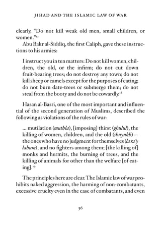 jihad and the islamic law of war

clearly, “Do not kill weak old men, small children, or
women.”17
   Abu Bakr al-Siddiq, the ﬁrst Caliph, gave these instruc-
tions to his armies:
   I instruct you in ten matters: Do not kill women, chil-
   dren, the old, or the inﬁrm; do not cut down
   fruit-bearing trees; do not destroy any town; do not
   kill sheep or camels except for the purposes of eating;
   do not burn date-trees or submerge them; do not
   steal from the booty and do not be cowardly.18
   Hasan al-Basri, one of the most important and inﬂuen-
tial of the second generation of Muslims, described the
following as violations of the rules of war:
   … mutilation (muthla), [imposing] thirst (ghulul), the
   killing of women, children, and the old (shuyukh)—
   the ones who have no judgment for themselves (la ra’y
   lahum), and no ﬁghters among them; [the killing of]
   monks and hermits, the burning of trees, and the
   killing of animals for other than the welfare [of eat-
   ing].19
   The principles here are clear.The Islamic law of war pro-
hibits naked aggression, the harming of non-combatants,
excessive cruelty even in the case of combatants, and even


                             36
 