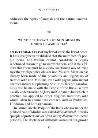 question 12

addresses the rights of animals and the natural environ-
ment.

                             12

      what is the status of non-muslims
             under islamic rule?

an integral part of any law of war is the law of peace.
It has already been established that the mere fact of a peo-
ple being non-Muslim cannot constitute a legally
sanctioned reason to go to war with them, and it thus fol-
lows that there must be a legally sanctioned way of living
together with peoples who are non-Muslim. Mention has
already been made of the possibility and legitimacy of
treaties with non-Muslims, even with pagans who are not
enemies and are not planning hostilities. Treaties can obvi-
ously also be made with the People of the Book—a term
usually understood to be Jews and Christians but which in
practice has applied to other religious traditions with
which Islam has come into contact, such as Buddhism,
Hinduism, and Zoroastrianism.
   In Islamic law the People of the Book who live under the
political rule of Muslims are called ahl al-dhimmah, literally
“people of protection”, or often simply dhimmi (“protected
person”). The doctrine of dhimmah is a natural out-growth

                              37
 