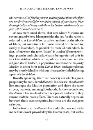 jihad and the islamic law of war

of the verse, God forbids you not, with regard to those who ﬁght
you not for (your) religion nor drive you out of your homes, from
dealing kindly and justly with them: for God loveth those who are
just. (Al-Mumtahanah 60:8)
    As was mentioned above, that area where Muslims are
sovereign and where Islam provides the law for the rulers is
referred to as Dar al-Islam, usually translated as the Abode
of Islam, but sometimes left untranslated or referred to,
rarely, as Islamdom, to parallel the term Christendom. In
fact, often when the term “Islam” is used in Western writ-
ings, popular and scholarly, what is being referred to is in
fact Dar al-Islam, which is the political entity and not the
religion itself. Indeed, a population need not be majority
Muslim in order for it to be Dar al-Islam, and a population
may be mostly Muslim without the area they inhabit being
a part of Dar al-Islam.
    Broadly speaking, there are two ways in which a given
people may be considered dhimmis. In one case, the dhimmis
live amongst the Muslim population and share the same
streets, markets, and neighborhoods. In the second case,
the dhimmis live in a land which is separate and where they
run most of their own affairs.There are naturally degrees in
between these two categories, but these are the two gene
ral types.
    In the ﬁrst case the dhimmis live under the laws and with-
in the framework provided by the Islamic state, but with a

                               38
 