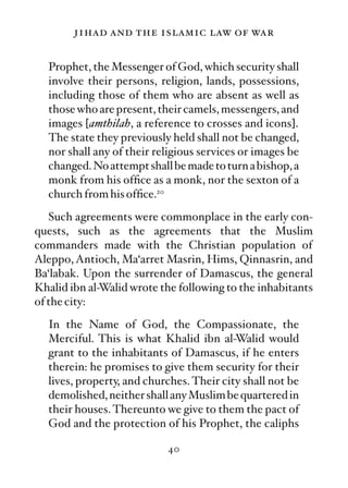 jihad and the islamic law of war

  Prophet, the Messenger of God, which security shall
  involve their persons, religion, lands, possessions,
  including those of them who are absent as well as
  those who are present, their camels, messengers, and
  images [amthilah, a reference to crosses and icons].
  The state they previously held shall not be changed,
  nor shall any of their religious services or images be
  changed. No attempt shall be made to turn a bishop, a
  monk from his ofﬁce as a monk, nor the sexton of a
  church from his ofﬁce.20
   Such agreements were commonplace in the early con-
quests, such as the agreements that the Muslim
commanders made with the Christian population of
Aleppo, Antioch, Ma‘arret Masrin, Hims, Qinnasrin, and
Ba‘labak. Upon the surrender of Damascus, the general
Khalid ibn al-Walid wrote the following to the inhabitants
of the city:
  In the Name of God, the Compassionate, the
  Merciful. This is what Khalid ibn al-Walid would
  grant to the inhabitants of Damascus, if he enters
  therein: he promises to give them security for their
  lives, property, and churches. Their city shall not be
  demolished, neither shall any Muslim be quartered in
  their houses. Thereunto we give to them the pact of
  God and the protection of his Prophet, the caliphs

                           40
 