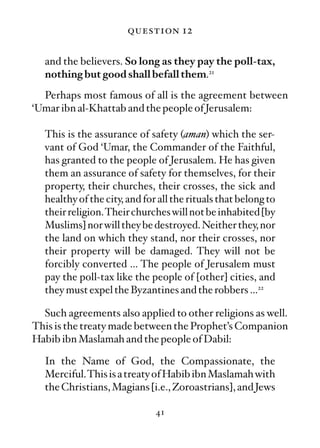 question 12

  and the believers. So long as they pay the poll-tax,
  nothing but good shall befall them.21
  Perhaps most famous of all is the agreement between
‘Umar ibn al-Khattab and the people of Jerusalem:

  This is the assurance of safety (aman) which the ser-
  vant of God ‘Umar, the Commander of the Faithful,
  has granted to the people of Jerusalem. He has given
  them an assurance of safety for themselves, for their
  property, their churches, their crosses, the sick and
  healthy of the city, and for all the rituals that belong to
  their religion.Their churches will not be inhabited [by
  Muslims] nor will they be destroyed. Neither they, nor
  the land on which they stand, nor their crosses, nor
  their property will be damaged. They will not be
  forcibly converted … The people of Jerusalem must
  pay the poll-tax like the people of [other] cities, and
  they must expel the Byzantines and the robbers …22

  Such agreements also applied to other religions as well.
This is the treaty made between the Prophet’s Companion
Habib ibn Maslamah and the people of Dabil:

  In the Name of God, the Compassionate, the
  Merciful.This is a treaty of Habib ibn Maslamah with
  the Christians, Magians [i.e., Zoroastrians], and Jews

                              41
 