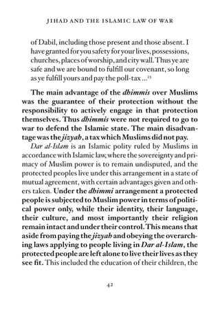 jihad and the islamic law of war

  of Dabil, including those present and those absent. I
  have granted for you safety for your lives, possessions,
  churches, places of worship, and city wall.Thus ye are
  safe and we are bound to fulﬁll our covenant, so long
  as ye fulﬁll yours and pay the poll-tax …23
   The main advantage of the dhimmis over Muslims
was the guarantee of their protection without the
responsibility to actively engage in that protection
themselves. Thus dhimmis were not required to go to
war to defend the Islamic state. The main disadvan-
tage was the jizyah, a tax which Muslims did not pay.
   Dar al-Islam is an Islamic polity ruled by Muslims in
accordance with Islamic law, where the sovereignty and pri-
macy of Muslim power is to remain undisputed, and the
protected peoples live under this arrangement in a state of
mutual agreement, with certain advantages given and oth-
ers taken. Under the dhimmi arrangement a protected
people is subjected to Muslim power in terms of politi-
cal power only, while their identity, their language,
their culture, and most importantly their religion
remain intact and under their control.This means that
aside from paying the jizyah and obeying the overarch-
ing laws applying to people living in Dar al-Islam, the
protected people are left alone to live their lives as they
see ﬁt. This included the education of their children, the

                            42
 