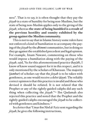 jihad and the islamic law of war

ness”. That is to say, it is often thought that they pay the
jizyah in a state of humility for being non-Muslims, but the
state of being non-Muslim applies only to the giving of the
jizyah, whereas the state of being humbled is a result of
the previous hostility and enmity exhibited by the
group against the Muslim community.
   This is not to say that in Islamic history some rulers have
not enforced a kind of humiliation to accompany the pay-
ing of the jizyah by the dhimmi communities, but in doing so
they go against the established precedent and legal opinion.
For example, Imam Nawawi, commenting on those who
would impose a humiliation along with the paying of the
jizyah, said, “As for this aforementioned practice (hay’ah), I
know of know sound support for it in this respect, and it is
only mentioned by the scholars of Khurasan. The majority
(jumhur) of scholars say that the jizyah is to be taken with
gentleness, as one would receive a debt (dayn). The reliably
correct opinion is that this practice is invalid and those who
devised it should be refuted. It is not related that the
Prophet or any of the rightly-guided caliphs did any such
thing when collecting the jizyah.”24 Ibn Qudamah also
rejected this practice and noted that the Prophet and the
rightly-guided caliphs encouraged the jizyah to be collect-
ed with gentleness and kindness.25
   In a letter that ‘Umar ibn ‘Abd al-‘Aziz sent regarding the
jizyah, he gives the following instructions,

                             44
 