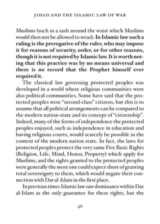 jihad and the islamic law of war

Muslims (such as a sash around the waist which Muslims
would then not be allowed to wear). In Islamic law such a
ruling is the prerogative of the ruler, who may impose
it for reasons of security, order, or for other reasons,
though it is not required by Islamic law. It is worth not-
ing that this practice was by no means universal and
there is no record that the Prophet himself ever
required it.
    The classical law governing protected peoples was
developed in a world where religious communities were
also political communities. Some have said that the pro-
tected peoples were “second-class” citizens, but this is to
assume that all political arrangements can be compared to
the modern nation-state and its concept of “citizenship”.
Indeed, many of the forms of independence the protected
peoples enjoyed, such as independence in education and
having religious courts, would scarcely be possible in the
context of the modern nation state. In fact, the laws for
protected peoples protect the very same Five Basic Rights
(Religion, Life, Mind, Honor, Property) which apply for
Muslims, and the rights granted to the protected peoples
were generally the most one could expect short of granting
total sovereignty to them, which would negate their con-
nection with Dar al-Islam in the ﬁrst place.
    In previous times Islamic law saw dominance within Dar
al-Islam as the only guarantee for these rights, but the

                            46
 