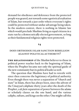 question 14

demand for obedience and deference from the protected
people was geared, not towards some egotistical exaltation
of Islam, but towards a just order where everyone’s rights
could be protected without undue advantage being taken.
In the modern context, there is nothing in Islamic law
which would preclude Muslims living as equal citizens in a
state run by a democratically elected government, so long
as their fundamental religious rights were protected.

                             14

 does orthodox islam sanction rebellion
       against political authority?

the relationship of the Muslim believer to those in
political power reaches back to the beginning of Islam,
when the Prophet became not only the spiritual guide of
the new community but its political leader as well.
   The question that Muslims have had to wrestle with
since then concerns the legitimacy of political authority.
Even though there was never a separation of “church and
state” in Islam, there has always been, since the advent of
the Umayyad caliphate thirty years after the death of the
Prophet, a de facto separation of power between the ulama
or scholarly classes on the one hand, and the various
caliphs, sultans, and kings on the other. One might call this

                             47
 