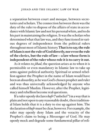 jihad and the islamic law of war

a separation between court and mosque, between secre-
taries and scholars. The connection between them was the
duty of the ruler to dispose of the affairs of state in accor-
dance with Islamic law and not his personal whim, and to do
his part in maintaining the religion. It was the scholars who
determined what that law was, and they functioned in vari-
ous degrees of independence from the political rulers
throughout most of Islamic history. That is to say, the rule
of Islam is not the rule of God directly, nor even the rule
of the clerics, but the rule of law—a law whose form is
independent of the ruler whose role it is to carry it out.
    As it relates to jihad, the question arises as to when it is
permissible or even mandatory in Islamic law to take up
arms against political authority. Spiritual or armed rebel-
lion against the Prophet in the name of Islam would have
been an absurdity, as he was God’s chosen prophet and ruler
and was thus universally acknowledged by anyone who
called himself Muslim. However, after the Prophet, legiti-
macy and rebellion become real questions.
    If a ruler openly declares kufr (“unbelief ”) in a way that is
plain and not open to any reasonable doubt, then tradition-
al Islam holds that it is a duty to rise up against him. The
declaration of kufr must be clear, however. For example, the
ruler may openly deny Islam and the veracity of the
Prophet’s claim to being a Messenger of God. He may
openly mock and degrade some fundamental pillar of reli-

                               48
 