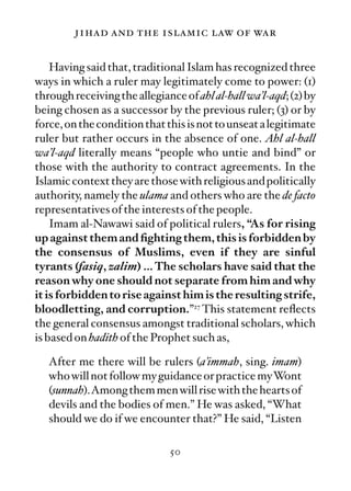 jihad and the islamic law of war

    Having said that, traditional Islam has recognized three
ways in which a ruler may legitimately come to power: (1)
through receiving the allegiance of ahl al-hall wa’l-aqd; (2) by
being chosen as a successor by the previous ruler; (3) or by
force, on the condition that this is not to unseat a legitimate
ruler but rather occurs in the absence of one. Ahl al-hall
wa’l-aqd literally means “people who untie and bind” or
those with the authority to contract agreements. In the
Islamic context they are those with religious and politically
authority, namely the ulama and others who are the de facto
representatives of the interests of the people.
    Imam al-Nawawi said of political rulers, “As for rising
up against them and ﬁghting them, this is forbidden by
the consensus of Muslims, even if they are sinful
tyrants (fasiq, zalim) … The scholars have said that the
reason why one should not separate from him and why
it is forbidden to rise against him is the resulting strife,
bloodletting, and corruption.”27 This statement reﬂects
the general consensus amongst traditional scholars, which
is based on hadith of the Prophet such as,

   After me there will be rulers (a’immah, sing. imam)
   who will not follow my guidance or practice myWont
   (sunnah).Among them men will rise with the hearts of
   devils and the bodies of men.” He was asked, “What
   should we do if we encounter that?” He said, “Listen

                              50
 