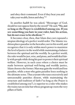 question 14

   and obey their command. Even if they beat you and
   take your wealth, listen and obey.”28

   In another hadith he was asked, “Messenger of God,
should we not oppose him by the sword?” He said, “No, not
so long as the Prayer is established among you. If you
see something you hate in your ruler, hate his action,
but do not cease to be obedient.”29
   It becomes clear, then, that Islam does not expound a
utopian ideology of a perfect world order. The Islamic tra-
dition places paradise in the hereafter, not in this world, and
recognizes that it is only within men’s power to maximize
the level of justice in the world while maintaining a balance
between the spiritual and the worldly. In a perfect world,
the ruler would be just, wise, and pious, and would deal fair-
ly with people while doing his part to protect their spiritual
welfare. However, in such cases where a choice must be
made between spiritual well-being and worldly justice,
Islam chooses the former. Man may gain the world and lose
paradise, while a man who gains paradise loses nothing in
the ultimate sense.Thus a tyrant who taxes excessively and
unreasonably punishes dissent, while maintaining the
structure and tradition of faith (“so long as the Prayer is
established among you”), is superior to a ruler who makes
the trains run on time but whose program up-roots the very
pillars of faith.

                              51
 