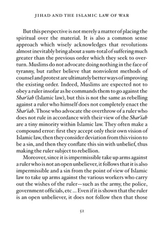 jihad and the islamic law of war

    But this perspective is not merely a matter of placing the
spiritual over the material. It is also a common sense
approach which wisely acknowledges that revolutions
almost inevitably bring about a sum-total of suffering much
greater than the previous order which they seek to over-
turn. Muslims do not advocate doing nothing in the face of
tyranny, but rather believe that nonviolent methods of
counsel and protest are ultimately better ways of improving
the existing order. Indeed, Muslims are expected not to
obey a ruler insofar as he commands them to go against the
Shar‘iah (Islamic law), but this is not the same as rebelling
against a ruler who himself does not completely enact the
Shar‘iah. Those who advocate the overthrow of a ruler who
does not rule in accordance with their view of the Shar‘iah
are a tiny minority within Islamic law. They often make a
compound error: ﬁrst they accept only their own vision of
Islamic law, then they consider deviation from this vision to
be a sin, and then they conﬂate this sin with unbelief, thus
making the ruler subject to rebellion.
    Moreover, since it is impermissible take up arms against
a ruler who is not an open unbeliever, it follows that it is also
impermissible and a sin from the point of view of Islamic
law to take up arms against the various workers who carry
out the wishes of the ruler—such as the army, the police,
government ofﬁcials, etc … Even if it is shown that the ruler
is an open unbeliever, it does not follow then that those

                               52
 