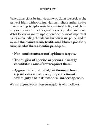 overview

Naked assertions by individuals who claim to speak in the
name of Islam without a foundation in these authoritative
sources and principles must be examined in light of those
very sources and principles, and not accepted at face value.
What follows is an attempt to describe the most important
issues surrounding the Islamic law of war and peace, and to
lay out the mainstream, traditional Islamic position,
comprised of three essential principles:

  • Non-combatants are not legitimate targets.
  • The religion of a person or persons in no way
    constitutes a cause for war against them.
  • Aggression is prohibited, but the use of force
    is justiﬁed in self-defense, for protection of
    sovereignty, and in defense of all innocent people.
We will expand upon these principles in what follows.




                             vi
 