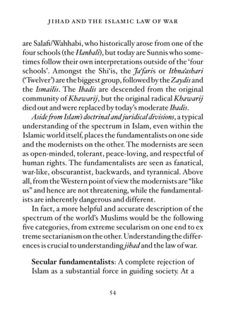 jihad and the islamic law of war

are Salaﬁ/Wahhabi, who historically arose from one of the
four schools (the Hanbali), but today are Sunnis who some-
times follow their own interpretations outside of the ‘four
schools’. Amongst the Shi‘is, the Ja‘faris or Ithna‘ashari
(‘Twelver’) are the biggest group, followed by the Zaydis and
the Ismailis. The Ibadis are descended from the original
community of Khawarij, but the original radical Khawarij
died out and were replaced by today’s moderate Ibadis.
    Aside from Islam’s doctrinal and juridical divisions, a typical
understanding of the spectrum in Islam, even within the
Islamic world itself, places the fundamentalists on one side
and the modernists on the other. The modernists are seen
as open-minded, tolerant, peace-loving, and respectful of
human rights. The fundamentalists are seen as fanatical,
war-like, obscurantist, backwards, and tyrannical. Above
all, from theWestern point of view the modernists are “like
us” and hence are not threatening, while the fundamental-
ists are inherently dangerous and different.
    In fact, a more helpful and accurate description of the
spectrum of the world’s Muslims would be the following
ﬁve categories, from extreme secularism on one end to ex
treme sectarianism on the other. Understanding the differ-
ences is crucial to understanding jihad and the law of war.

   Secular fundamentalists: A complete rejection of
   Islam as a substantial force in guiding society. At a

                                54
 