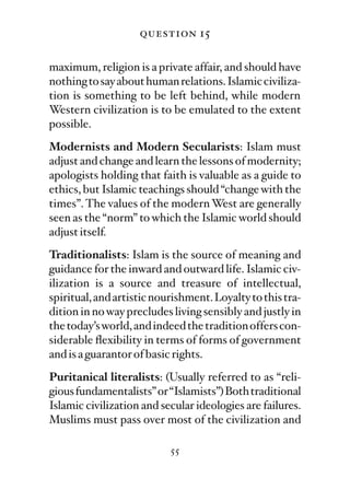 question 15

maximum, religion is a private affair, and should have
nothing to say about human relations. Islamic civiliza-
tion is something to be left behind, while modern
Western civilization is to be emulated to the extent
possible.
Modernists and Modern Secularists: Islam must
adjust and change and learn the lessons of modernity;
apologists holding that faith is valuable as a guide to
ethics, but Islamic teachings should “change with the
times”. The values of the modern West are generally
seen as the “norm” to which the Islamic world should
adjust itself.
Traditionalists: Islam is the source of meaning and
guidance for the inward and outward life. Islamic civ-
ilization is a source and treasure of intellectual,
spiritual, and artistic nourishment. Loyalty to this tra-
dition in no way precludes living sensibly and justly in
the today’s world, and indeed the tradition offers con-
siderable ﬂexibility in terms of forms of government
and is a guarantor of basic rights.
Puritanical literalists: (Usually referred to as “reli-
gious fundamentalists” or “Islamists”) Both traditional
Islamic civilization and secular ideologies are failures.
Muslims must pass over most of the civilization and

                           55
 