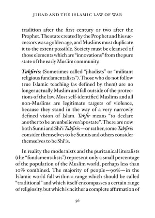 jihad and the islamic law of war

   tradition after the ﬁrst century or two after the
   Prophet.The state created by the Prophet and his suc-
   cessors was a golden age, and Muslims must duplicate
   it to the extent possible. Society must be cleansed of
   those elements which are “innovations” from the pure
   state of the early Muslim community.
   Takﬁris: (Sometimes called “jihadists” or “militant
   religious fundamentalists”). Those who do not follow
   true Islamic teaching (as deﬁned by them) are no
   longer actually Muslim and fall outside of the protec-
   tions of the law. Most self-identiﬁed Muslims and all
   non-Muslims are legitimate targets of violence,
   because they stand in the way of a very narrowly
   deﬁned vision of Islam. Takﬁr means “to declare
   another to be an unbeliever/apostate”.There are now
   both Sunni and Shi‘i Takﬁris—or rather, some Takﬁris
   consider themselves to be Sunnis and others consider
   themselves to be Shi‘is.
    In reality the modernists and the puritanical literalists
(the “fundamentalists”) represent only a small percentage
of the population of the Muslim world, perhaps less than
10% combined. The majority of people—90%—in the
Islamic world fall within a range which should be called
“traditional” and which itself encompasses a certain range
of religiosity, but which is neither a complete afﬁrmation of

                             56
 