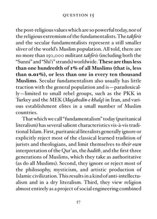 question 15

the post-religious values which are so powerful today, nor of
the religious extremism of the fundamentalists.The takﬁris
and the secular fundamentalists represent a still smaller
sliver of the world’s Muslim population. All told, there are
no more than 150,000 militant takﬁris (including both the
“Sunni” and “Shi‘i” strands) worldwide. These are thus less
than one hundredth of 1% of all Muslims (that is, less
than 0.01%), or less than one in every ten thousand
Muslims. Secular fundamentalism also usually has little
traction with the general population and is—paradoxical-
ly—limited to small rebel groups, such as the PKK in
Turkey and the MEK (Mujahedin-e khalq) in Iran, and vari-
ous establishment elites in a small number of Muslim
countries.
    That which we call “fundamentalism” today (puritanical
literalism) has several salient characteristics vis-à-vis tradi-
tional Islam. First, puritanical literalists generally ignore or
explicitly reject most of the classical learned tradition of
jurists and theologians, and limit themselves to their own
interpretation of the Qur’an, the hadith, and the ﬁrst three
generations of Muslims, which they take as authoritative
(as do all Muslims). Second, they ignore or reject most of
the philosophy, mysticism, and artistic production of
Islamic civilization.This results in a kind of anti-intellectu-
alism and in a dry literalism. Third, they view religion
almost entirely as a project of social engineering combined

                              57
 
