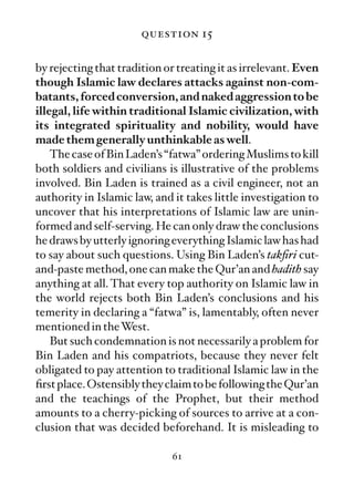 question 15

by rejecting that tradition or treating it as irrelevant. Even
though Islamic law declares attacks against non-com-
batants, forced conversion, and naked aggression to be
illegal, life within traditional Islamic civilization, with
its integrated spirituality and nobility, would have
made them generally unthinkable as well.
    The case of Bin Laden’s “fatwa” ordering Muslims to kill
both soldiers and civilians is illustrative of the problems
involved. Bin Laden is trained as a civil engineer, not an
authority in Islamic law, and it takes little investigation to
uncover that his interpretations of Islamic law are unin-
formed and self-serving. He can only draw the conclusions
he draws by utterly ignoring everything Islamic law has had
to say about such questions. Using Bin Laden’s takﬁri cut-
and-paste method, one can make the Qur’an and hadith say
anything at all. That every top authority on Islamic law in
the world rejects both Bin Laden’s conclusions and his
temerity in declaring a “fatwa” is, lamentably, often never
mentioned in theWest.
    But such condemnation is not necessarily a problem for
Bin Laden and his compatriots, because they never felt
obligated to pay attention to traditional Islamic law in the
ﬁrst place. Ostensibly they claim to be following the Qur’an
and the teachings of the Prophet, but their method
amounts to a cherry-picking of sources to arrive at a con-
clusion that was decided beforehand. It is misleading to

                             61
 