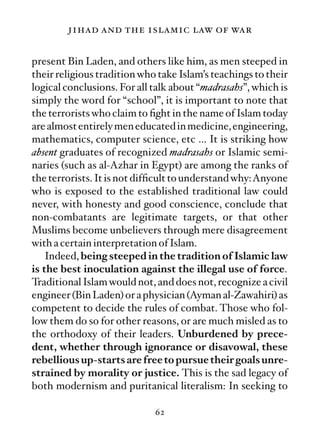 jihad and the islamic law of war

present Bin Laden, and others like him, as men steeped in
their religious tradition who take Islam’s teachings to their
logical conclusions. For all talk about “madrasahs”, which is
simply the word for “school”, it is important to note that
the terrorists who claim to ﬁght in the name of Islam today
are almost entirely men educated in medicine, engineering,
mathematics, computer science, etc … It is striking how
absent graduates of recognized madrasahs or Islamic semi-
naries (such as al-Azhar in Egypt) are among the ranks of
the terrorists. It is not difﬁcult to understand why:Anyone
who is exposed to the established traditional law could
never, with honesty and good conscience, conclude that
non-combatants are legitimate targets, or that other
Muslims become unbelievers through mere disagreement
with a certain interpretation of Islam.
    Indeed, being steeped in the tradition of Islamic law
is the best inoculation against the illegal use of force.
Traditional Islam would not, and does not, recognize a civil
engineer (Bin Laden) or a physician (Ayman al-Zawahiri) as
competent to decide the rules of combat. Those who fol-
low them do so for other reasons, or are much misled as to
the orthodoxy of their leaders. Unburdened by prece-
dent, whether through ignorance or disavowal, these
rebellious up-starts are free to pursue their goals unre-
strained by morality or justice. This is the sad legacy of
both modernism and puritanical literalism: In seeking to

                             62
 