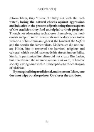 question 15

reform Islam, they “throw the baby out with the bath
water”, losing the natural checks against aggression
and injustice in the process of jettisoning those aspects
of the tradition they ﬁnd unhelpful to their projects.
Though not advocating such abuses themselves, the mod-
ernists and puritanical literalists leave the door open to the
violation of basic human rights at the hands of the takﬁris
and the secular fundamentalists. Modernism did not cre-
ate Hitler, but it removed the barriers, religious and
cultural, which would have made his rise an impossibility.
Similarly, puritanical literalism did not create Bin Laden,
but it weakened the immune system, as it were, of Islamic
society, leaving some within it susceptible to the contagion
of takﬁrism.
    By marginalizing traditional, mainstream Islam, one
does not wipe out the poison. One loses the antidote.




                             63
 