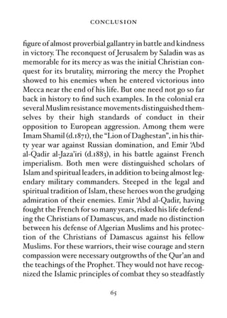 conclusion

ﬁgure of almost proverbial gallantry in battle and kindness
in victory. The reconquest of Jerusalem by Saladin was as
memorable for its mercy as was the initial Christian con-
quest for its brutality, mirroring the mercy the Prophet
showed to his enemies when he entered victorious into
Mecca near the end of his life. But one need not go so far
back in history to ﬁnd such examples. In the colonial era
several Muslim resistance movements distinguished them-
selves by their high standards of conduct in their
opposition to European aggression. Among them were
Imam Shamil (d.1871), the “Lion of Daghestan”, in his thir-
ty year war against Russian domination, and Emir ‘Abd
al-Qadir al-Jaza’iri (d.1883), in his battle against French
imperialism. Both men were distinguished scholars of
Islam and spiritual leaders, in addition to being almost leg-
endary military commanders. Steeped in the legal and
spiritual tradition of Islam, these heroes won the grudging
admiration of their enemies. Emir ‘Abd al-Qadir, having
fought the French for so many years, risked his life defend-
ing the Christians of Damascus, and made no distinction
between his defense of Algerian Muslims and his protec-
tion of the Christians of Damascus against his fellow
Muslims. For these warriors, their wise courage and stern
compassion were necessary outgrowths of the Qur’an and
the teachings of the Prophet. They would not have recog-
nized the Islamic principles of combat they so steadfastly

                             65
 