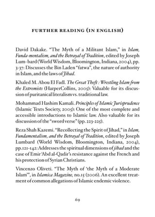 further reading (in english)


David Dakake. “The Myth of a Militant Islam,” in Islam,
Funda-mentalism, and the Betrayal of Tradition, edited by Joseph
Lum- bard (WorldWisdom, Bloomington, Indiana, 2004), pp.
3-37: Discusses the Bin Laden “fatwa”, the nature of authority
in Islam, and the laws of Jihad.
Khaled M. Abou El Fadl. The Great Theft : Wrestling Islam from
the Extremists (HarperCollins, 2005): Valuable for its discus-
sion of puritanical literalism vs. traditional law.
Mohammad Hashim Kamali. Principles of Islamic Jurisprudence
(Islamic Texts Society, 2005): One of the most complete and
accessible introductions to Islamic law. Also valuable for its
discussion of the “sword verse” (pp. 223-225).
Reza Shah Kazemi. “Recollecting the Spirit of Jihad,” in Islam,
Fundamentalism, and the Betrayal of Tradition, edited by Joseph
Lumbard (World Wisdom, Bloomington, Indiana, 2004),
pp.121-142:Addresses the spiritual dimensions of jihad and the
case of Emir ‘Abd al-Qadir’s resistance against the French and
his protection of Syrian Christians.
Vincenzo Oliveti. “The Myth of ‘the Myth of a Moderate
Islam’”, in Islamica Magazine, no.15 (2006). An excellent treat-
ment of common allegations of Islamic endemic violence.


                              69
 