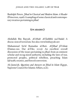 jihad and the islamic law of war

Rudolph Peters. Jihad in Classical and Modern Islam: A Reader
(Princeton, 1996):Asampling of some classical and contempo-
rary treatises pertaining to jihad.



                       (in arabic)


Abdullah Bin Bayyah. Al-Irhab: Al-Tashkhis wa’l-hulul: A
discus-sion of terrorism. See also: www.binbayyah.net
Muhammad Sa‘id Ramadan al-Buti. Al-Jihad ﬁ’l-Islam
(Damas-cus: Dar al-Fikr, 2005): An excellent overall
discussion of the issues pertaining to jihad, from an eminent
scholar and recog-nized authority, including the laws of war,
protected peoples, political rebellion, preaching Islam
(da‘wah), treaties, and forced conversion.
Ali Jumu‘ah. Questions and Answers on Jihad in Islam (Egypt,
Supreme Council for IslamicAffairs, n.d.).




                             70
 